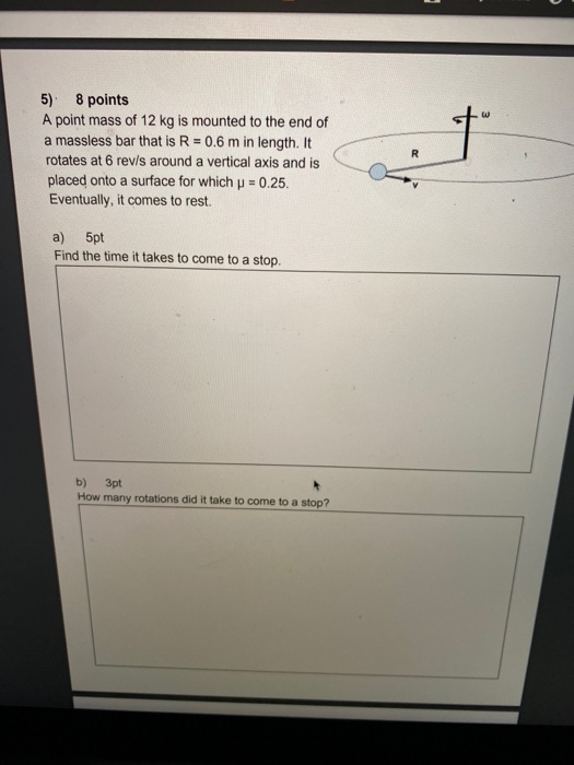 5) 8 points A point mass of 12 kg is mounted to the end of a massless bar that is R = 0.6 m in length. It rotates at 6 revis