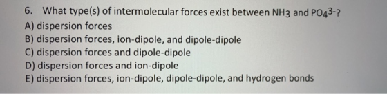 6. What type(s) of intermolecular forces exist between NH3 and PO43-? A) dispersion forces B) dispersion forces, ion-dipole,