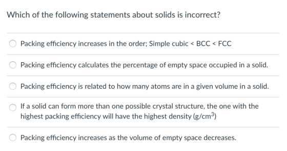 Which of the following statements about solids is incorrect? ︵ Packing efficiency increases in the order, simple cubic < BCC FCC Packing efficiency calculates the percentage of empty space occupied in a solid. Packing efficiency is related to how many atoms are in a given volume in a solid. If a solid can form more than one possible crystal structure, the one with the highest packing efficiency will have the highest density (g/cm Packing efficiency increases as the volume of empty space decreases.