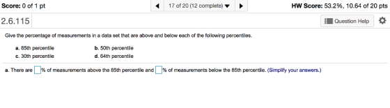 Score: 0 of 1 pt 17 of 20 (12 complete) HW Score: 53.2%, 10.64 of 20 pts 2.6.115 Question Help * Give the percentage of measurements in a data set that are above and below each of the following percentiles. a. 85th percentile c.30th percentile b. 50th percentile d. 64th percentile a. There are % of measurements above the 85th pero tile and % o measurements below the 85th percentile. Simplify your answers.