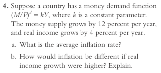 4. Suppose a country has a money demand functiorn (M/P -kY, where k is a constant parameter. The money supply grows by 12 percent per year, and real income grows by 4 percent per year. a. What is the average inflation rate? b. How would inflation be different if real income growth were higher? Explain.