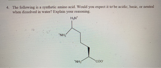 4. The following is a synthetic amino acid. Would you expect it to be acidic, basic, or neutral when dissolved in water? Expl