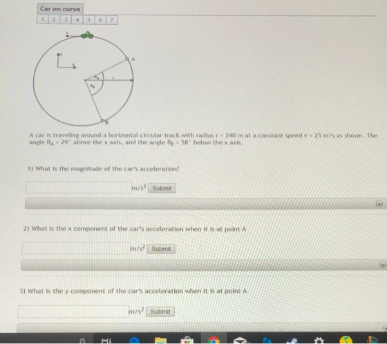 Car on curve 12 3 4 5 67 A car is traveling around a horizontal circular track with radius r = 240 m at a constant speed v angle 8A 29 above the x axis, and the angle Op 58 below the x axis. 25 m/s as shown. The 1) What is the magnitude of the cars acceleration? m/s Submit 2) What is the x component of the cars acceleration when it is at point A m/ st Submit 3) What is the y component of the cars acceleration when it is at point A sSubmit