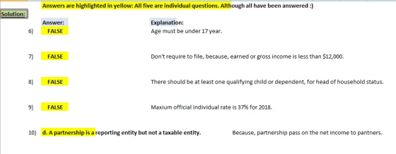 Answers are highlighted in yellow: All five are individual questions. Although all have been answered :) Solution: Explanation Age must be under 17 year. Answer: 6) FALSE 7) FALSE Dont require to file, because, earned or gross income is less than $12,000 8) FALSE There should be at least one qualifying child or dependent, for head of household status. 9) FALSE Maxium official individual rate is 37% for 2018. 10) d. A partnership is a reporting entity but not a taxable entity Because, partnership pass on the net income to pantners.