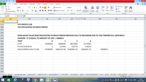 Home nert Page Layout Formulas Data Review View dd-Ins Cut Σ AutoSum ー E ゴWrap Text ta copy ▼ в 1 프 . Ej-., Δ. : rーー 逻锂函Merge & Center. $, % , 弼,8 C Paste Conditional Format CeInsert Delete Format Formatting as Table Styles2 Clear Sort &Find & Format Painter Clipboard Alignment Number Cells Edting AQ178 Formula Bar AQ AR AS AT AU AV AW AX AY 178 179 180 181 182 183 184 185 186 187 188 189 190 191 192 193 194 195 196 CFO SHOULD USE THE DISCOUNTED PAYBACK PERIOD HOW MUCH VALUE DOES DISCOUNTED PAYBACK PERIOD METHOD FAILS TO RECOGNISE DUE TO THIS THEORETICAL DEFICIENCY ANSWER : IT IS EQUAL TO AMOUNT OF NPV= 1808815 YEAR CFAT PV FACTOR @7% DISCOUNTED CASH FLOW 0 2 3825000 0.8734 -4500000 1575000 0.8163 4500000 1682242.99 3340903.141285669.16 1800000 0.9346 1808815 커 | IRRnpv | RATION PBP ARR , external rate . MIRR NpV IRR REPLACEMENT S / HPR GMAM , EAC MACRS RATIOCASHBUDGET wacc BOND | EPS EBIT- REPLACEMENT- STats 14 erences: JF17 12:27 21-01-2019