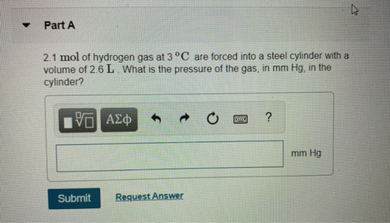 Part A 2.1 mol of hydrogen gas at 3°C are forced into a steel cylinder with a volume of 2.6 L. What is the pressure of the ga