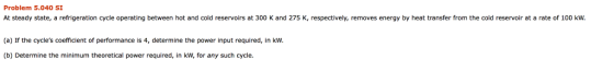 Problem 5.040 SI At steady state, a refrigeration cycle operating between hot and cold reservoirs at 300 K and 275 K, respectively, removes energy by heat transfer from the cold reservoir at a rate of 100 kw. (a) If the cycles coefficient of performance is 4, determine the power input required, in kW. (b) Determine the minimum theoretical power required, in kW, for any such cycle.