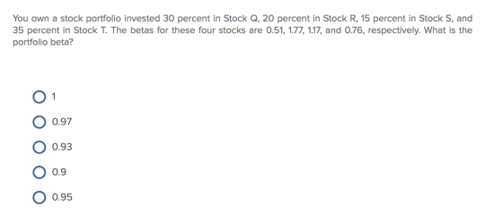 You own a stock portfolio invested 30 percent in Stock Q, 20 percent in Stock R, 15 percent in Stock S, and 35 percent in Sto