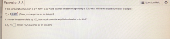 Question Help Exercise 3.3 If the consumption function is C = 100+ 0.90 Y and planned investment spending is 500, what will b