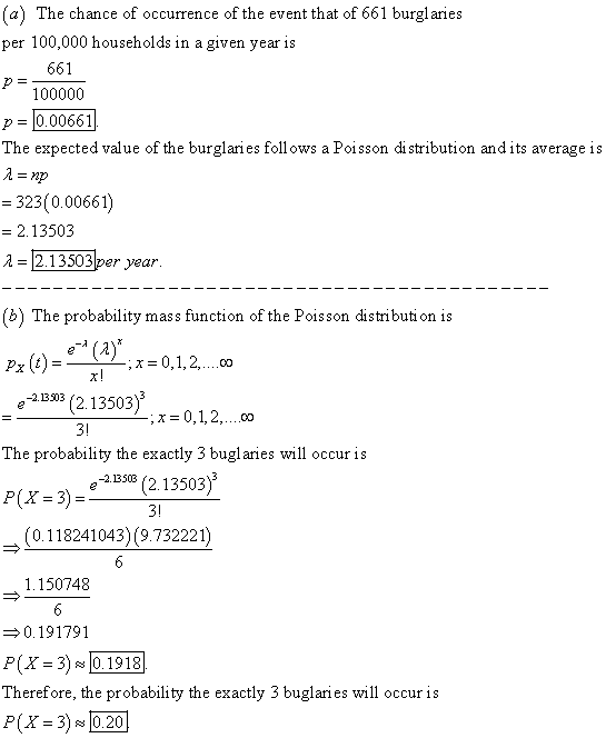 a) The chance of occurrence of the event that of 661 burgl aries per 100,000 households in a given year is P 100000 p-Ί0. 00661 661 The expected value of the burglaries follows a Poisson distribution andits average is 323(0.00661) 2.13503 A 2.13503per year (b) The probability mass function of the Poisson distributi on is e (a)* e133 (2.13503). -0 1 The probability the exactly 3 bugl aries will occur is e 13 (2. 13503) (0.118241043) (9.732221) 1.150748 0.191791 P(X 30.1918 Therefore, the probability the exactly 3 buglaries will occur is P(X 30.20