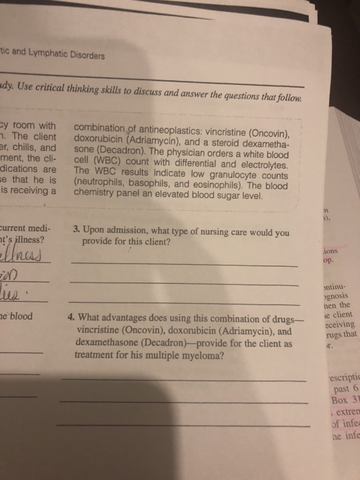 tic and Lymphatic Disorders dy. Use critical thinking skills to discuss and answer the questions that follow cy room with combination of antineoplastics: vincristine (Oncovin), . The client doxorubicin (Adriamycin), and a steroid dexametha- er, chills, and sone (Decadron). The physician orders a white blood ment, the cli- cell (WBC) count with differential and electrolytes. dications are The WBC results indicate low granulocyte counts e that he is (neutrophils, basophils, and eosinophils). The blood is receiving a chemistry panel an elevated blood sugar level. urrent medi- ts illness? provide for this client? op. ntinu- gnos nen the is e blood 4. What advantages does using this combination of d dlert gse client vincristine (Oncovin), doxorubicin (Adriamycin), and dexamethasone (Decadron)-provide for the client as treatment for his multiple myeloma? ceiving rugs that T. escripti past 6 Box 31 extren of infe he infe