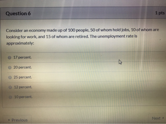 Question 6 1 pts Consider an economy made up of 100 people, 50 of whom hold jobs, 10 of whom are looking for work, and 15 of