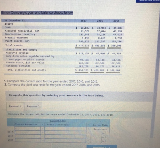 201 Assets Cash Accounts receivable, net Merchandise inventory Prepaid expenses Plant assets, net Total assets 28,837 33,e54 34,087 83,579 183,845 9,196 57,844 45,899 47,924 74,166 8,419 249,876 235,597 3,7se 289,240 474,533 489,880 S 340,980 Liabilities and Equity Accounts payable Long-term notes payable secured by $118,159 $ 67,868 44,999 mortgages on plant assets Common stock, $10 par value Retained earnings Total liabilities and equity 98,184 162,580 183,770 474 , 533 74,586 162,5e0162,5ee 58,815 489 ,880 348,980 93,148 86,37238 1. Compute the current ratio for the year ended 2017, 2016, and 2015 2. Compute the dcid-test ratio for the year ended 2017, 2016, and 2015. Complete this question by entering your answers in the tabs below. Required 1 Required 2 Compute the current ratio for the years ended Deckmber 31, 2017, 2016, and 2015. Choose Numerator Choose Denominator s Current Ratic Current ratio 2017 2016 2015 to
