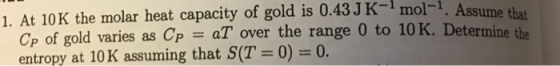 1. At 10K the molar heat capacity of gold is 0.43 J K-1 mol-1. Ass ume that termine the Cp of gold varies as CP = aT over the range 0 to 10K. De entropy at 10K assuming that S(T 0-0.