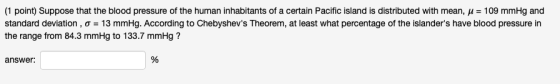 (1 point) Suppose that the blood pressure of the human inhabitants of a certain Pacifc island is distributed with mean μ-109 mmHg and standard deviation, σ = 13 mmHg. According to Chebyshevs Theorem, at least what percentage of thịe islanders have blood pressure in the range from 84.3 mmHg to 133.7 mmHg? answer.