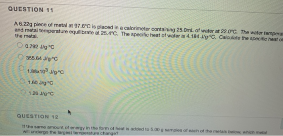 QUESTION 11 A 6.22g piece of metal at 97.6°C is placed in a calorimeter containing 25.0mL of water at 22.0°C. The water tempe