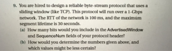 9. You are hired to design a reliable byte-stream protocol that uses a sliding window like TCP). This protocol will run over a l-Gbps network. The RTT of the network is 100 ms, and the maximum segment lifetime is 30 seconds. (a) How many bits would you include in the AdvertisedWindow and SequenceNum fields of your protocol header? (b) How would you determine the numbers given above, and which values might be less certain?
