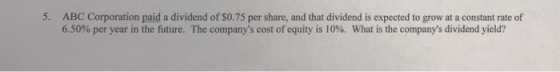 5. ABC Corporation paid a dividend of S0.75 per share, and that dividend is expected to grow at a constant rate of 6.50% per year in the future. The companys cost of equity is 10%. What is the companys dividend yield?