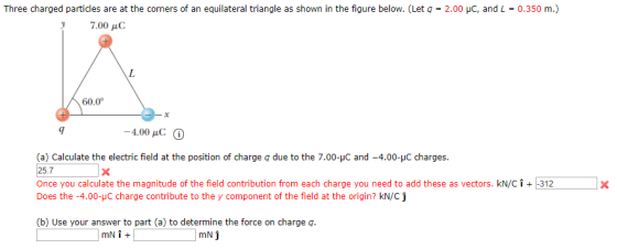 Three charged particles are at the corners of an equilateral triangle as shown in the figure below. (Let q-2.0 С, and L-0350 m.) , 7.00 μC 60.0° 9 (a) Calculate the electric field at the position of charge q due to the 7.00-pC and-4.00-μC charges. 25.7x Once you calculate the magnitude of the field contribution from each charge you need to add these as vectors. kN/Ci312 Does the-4.00-JC charge contribute to the y component of the field at the origin? kN/Cj (b) Use your answer to part (a) to determine the force on charge q. mN j