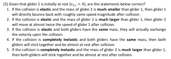 (5) Given that glider 2 is initially at rest (v2i0), are the statements below correct? 1. If the collision is elastic and the mass of glider 2 is much smaller than glider 1, then glider 1 2. If the collision is elastic and the mass of glider 2 is much larger than glider 1, then glider 2 3. If the collision is elastic and both gliders have the same mass, they will actually exchange 4. If the collision is completely inelastic and both gliders have the same mass, then both 5. If the collision is completely inelastic and the mass of glider 2 is much larger than glider 1, will directly bounce back with roughly same speed magnitude after collision will move at almost twice the speed of glider 1 after collision. the velocity upon the collision. gliders will stick together and be almost at rest after collision then both gliders will stick together and be almost at rest after collision.
