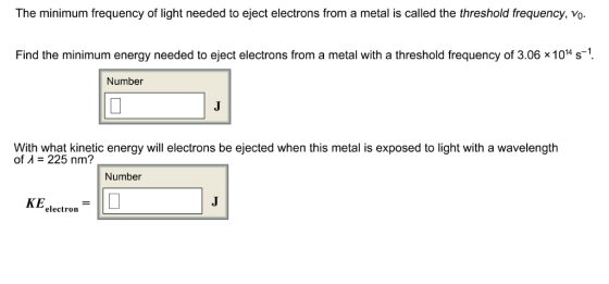 The minimum frequency of light needed to eject electrons from a metal is called the threshold frequency, vo Find the minimum energy needed to eject electrons from a metal with a threshold frequency of 3.06 x 1014 s-1 Number avelength With what kinetic energy will electrons be ejected when this metal is exposed to light with a w of A- 225 nm? Number KEelectron