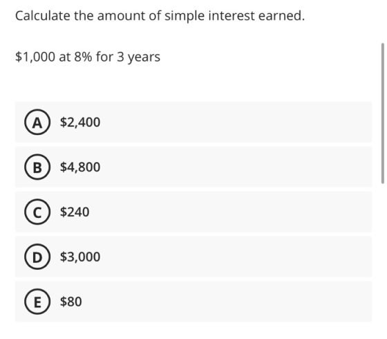 Calculate the amount of simple interest earned. $1,000 at 8% for 3 years A $2,400 B $4,800 C) $240 D) $3,000 E $80