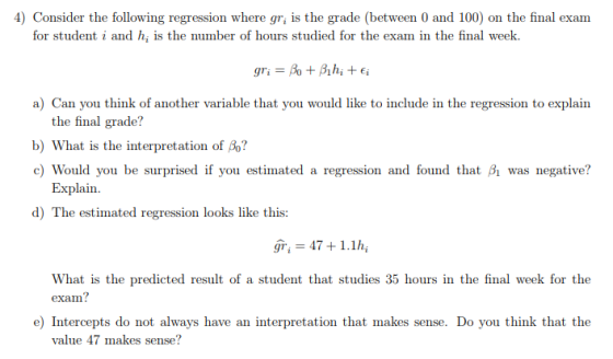 Consider the following regression where gr, is the grade (between 0 and 100) on the final exam for student i and hi is the number of hours studied for the exam in the final week. a) Can you think of another variable that you would like to include in the regression to explain the final grade? b) What is the interpretation of Bo? c) Would you be surprised if you estimated a regression and found that Bi was negative? Explain ) The cntimated regresion looks like this gri 474 1.1h, What is the predicted result of a student that studies 35 hours in the final week for the exam? e) Intercepts do not always have an interpretation that makes sense. Do you think that the value 47 makes sense?