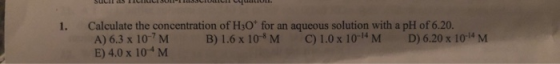 Calculate the concentration of H3O for an aqueous solution with a pH of 6.20. A) 6.3 x 10-7 M E) 4.0 x 10 M 1. B) 1.6 x 10 M