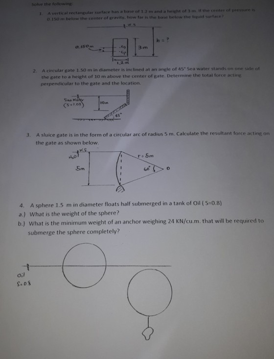 Solve the following A vertical rectangular surface has a base of 1.2 m and a height of 3 m. If the center of pressure is o.150 m below the center of gravity, how far is the base below the liquid surface 1. h: ? o. 150 m 1-12 t.2 2. A circular gate 1.50 m in diameter is inclined at an angle of 45 Sea water stands on one side of the gate to a height of 10 m above the center of gate. Determine the total force acting perpendicular to the gate and the location. Sea Wa IOm 45 3. A sluice gate is in the form of a circular arc of radius 5 m. Calculate the resultant force acting on the gate as shown below. 5m 4. A sphere 1.5 m in diameter floats half submerged in a tank of Oil (S-0.8) a.) What is the weight of the sphere? b.) What is the minimum weight of an anchor weighing 24 KN/cu.m. that will be required to submerge the sphere completely?