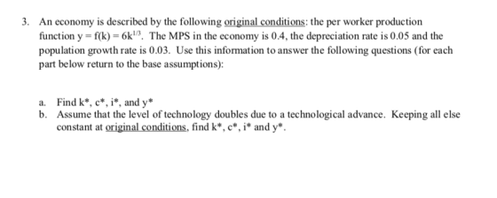 3. An economy is described by the following original conditions: the per worker production 04, the depreciation rate i part below return to the base assumptions): Find k*, c*, i*, and y* Assume that the level of technology doubles due to a technological advance. Keeping all else constant at original conditions, find k*, c*, i* and y* a. b.
