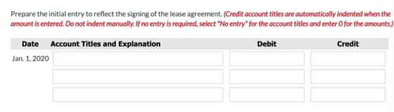 Prepare the initial entry to reflect the signing of the lease agreement. (Credit account titles are automatically indented wh