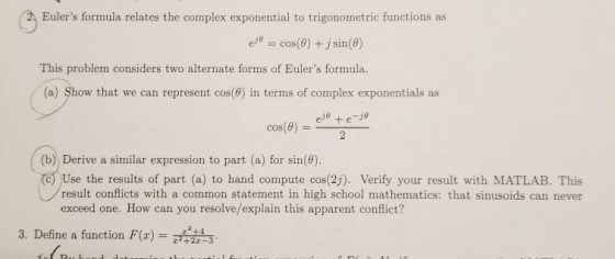 2 Eulers formula relates the complex exponential to trigonometric functions as e = cos(9) + j sin(9) This problem considers two alternate forms of Eulers formula. (a) Show that we can represent cos(0) in terms of complex exponentials as eje +e-je cos(e) (b) Derive a similar expression to part (a) for sin(e) (c) Use the results of part (a) to hand com pute cos(2). Verify your result with MATLAB. This result conflicts with a common statement in high school mathematics: that sinusoids can never exceed one. How can you resolve/explain this apparent conflict? 3. Define a function F)