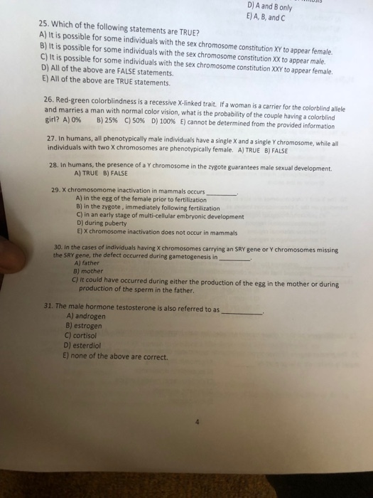 D) A and B only E) A, B, and C 25. Which of the following statements are TRUE? A) It is possible for some individuals with the sex chromosome constitution XY to appear female. B) It is possible for some individuals with the sex chromosome constitution XX to appear male. C) It is possible for some individuals with the sex chromosome constitution XXY to appear female. D) All of the above are FALSE statements. E) All of the above are TRUE statements 26. Red-green colorblindness is a recessive X-linked trait. If a woman is a carrier for the colorblind allele and marries a man with normal color vision, what is the probability of the couple having a colorblind girl? A) 0% B) 25% C) 50% D) 100% E) cannot be determined from the provided information 27. In humans, all phenotypically male individuals have a single X and a single Y chromosome, while all B) FALSE individuals with two X chromosomes are phenotypically female. A) TRUE 28. In humans, the presence of a Y chromosome in the zygote guarantees male sexual development 29.X chromosomome inactivation in mammals occurs A) TRUE B) FALSE A) in the egg of the female prior to fertilization B) in the zygote, immediately following fertilization C) in an early stage of multi-cellular embryonic development D) during puberty E) X chromosome inactivation does not occur in mammals 30. In the cases of individuals having X chromosomes carrying an SRY gene or Y chromosomes missing the SRY gene, the defect occurred during gametogenesis in A) father B) mother c) It could have occurred during either the production of the egg in the mother or during production of the sperm in the father. 31. The male hormone testosterone is also referred to as A) androgen B) estrogen C) cortisol D) esterdiol E) none of the above are correct