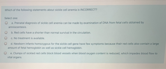 Which of the following statements about sickle cell anemia is INCORRECT? Select one: a. Prenatal diagnosis of sickle cell ane