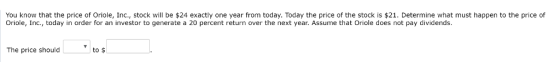 You know that the price of Oriole, Inc., stock will be 24 exactly one year from today. Today the price of the stock is $21. Determine what must happen to the price of Oriole, Inc., today in order for an investor to generate a 20 percent return over the next year. Assume that Oriole does not pay dividends. to $ The price should