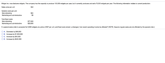 Widget Inc. manufactures widgets. The company has the capacity to produce 100,000 widgets per year, but it currently produces and sells 75,000 widgets per year. The following information relates to current production: Sales price per unit $42 Variable costs per unit: Manufacturing Marketing and administrative $24 S6 Total fixed costs Manufacturing Marketing and administrative $77,000 $23,000 lf a spec a sales or er is accepted or 6.5 wo gets a a pn e o 7 per unit, an xed costs remain unchanged how wou d operating ncome be a ecter, Assume regula sales are no afected he p cia order. O A. Decrease by $45,500 O B. Increase by $1,900,000 O C. Increase by $45,500 O D. Increase by $240,500