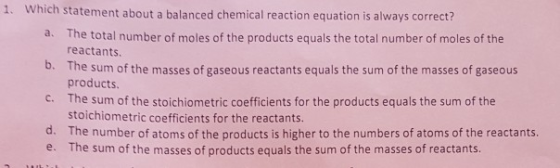 1. Which statement about a balanced chemical reaction equation is always correct? The total number of moles of the products equals the total number of moles of the reactants. b. The sum of the masses of gaseous reactants equals the sum of the masses of gaseous products. The sum of the stoichiometric coefficients for the products equals the sum of the stoichiometric coefficients for the reactants. The number of atoms of the products is higher to the numbers of atoms of the reactants The sum of the masses of products equals the sum of the masses of reactants. c. d. e.