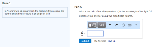 Item 6 Part A In Youngs two-slit experiment, the first dark fringe above the central bright fringe occurs at an angle of 0.54 What is the ratio of the slit separation, d to the wavelength of the light、A7 Express your answer using two significant figures 困? Submit My Answers Give Up