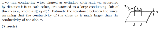 Two thin conducting wires shaped as cylinders with radii ro, separated by distance b from each other, are attached to a large conducting slab of 2ro ffIh thickness a, where a < r。《 b. Estimate the resistance between the wires, assuming that the conductivity of the wires σ0 is much larger than the conductivity of the slab o. points)