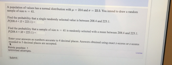 A population of values has a nornal distribution with μ sample of size n = 41. 214 and σ 22.5. You intend to draw a random Find the probability that a single randomly selected value is between 208.4 and 223.1. P(208.4<X< 223.1)- Find the probability that a sample of size n 41 is randomly selected with a mean between 208.4 and 223.1. P(208.4< M< 223.1)- Enter your answers as numbers accurate to 4 decimal places. Answers obtained using exact z-scores or z-scores rounded to 3 decimal places are accepted Points possible: 1 License Unlimited attempts. Submit