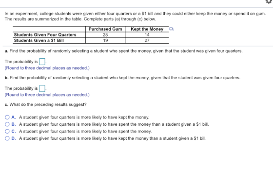 In an experiment, college students were given either four quarters or a $1 bill and they could either keep the money or spend it on gum The results are summarized in the table. Complete parts (a) through (c) below. Purchased GumKept the Money Students Given Four Quarters Students Given a $1 Bill 28 19 14 27 a. Find the probability of randomly selecting a student who spent the money, given that the student was given four quarters. The probability is Round to three decimal places as needed.) b. Find the probability of randomly selecting a student who kept the money, given that the student was given four quarters. The probability is 11. Round to three decimal places as needed.) c. What do the preceding results suggest? O A. O B. O C. A student given four quarters is more likely to have kept the money. A student given four quarters is more likely to have spent the money than a student given a $1 bill. A student given four quarters is more likely to have spent the money. D. A student given four quarters is more likely to have kept the money than a student given a $1 bill.