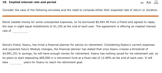 10. Implied interest rate and period Aa Aa Consider the case of the following annuities and the need to compute either their expected rate of return or duration. David needed money for some unexpected expenses, so he borrowed $5,464.40 from a friend and agreed to repay the loan in eight equal installments of $1,100 at the end of each year. The agreement is offering an implied interest rate of Davids friend, Keanu, has hired a financial planner for advice on retirement. Considering Keanus current expenses and expected future lifestyle changes, the financial planner has stated that once Keanu crosses a threshold of $4,991,331 in savings, he will have enough money for retirement. Keanu has nothing saved for his retirement yet, so he plans to start depositing $85,000 in a retirement fund at a fixed rate of 12.00% at the end of each year. It will take years for Keanu to reach his retirement goal.