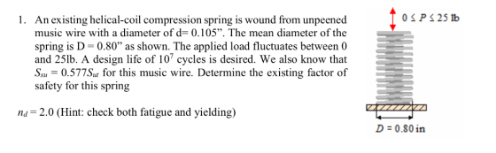 1. An existing helical-coil compression spring is wound from unpeened music wire with a diameter of d= 0.105. The mean diameter of the spring is D- 0.80 as shown. The applied load fluctuates between 0 and 25lb. A design life of 10 cycles is desired. We also know that 0.577Su for this music wire. Determine the existing factor of safety for this spring n2.0 (Hint: check both fatigue and yielding) D = 0.80 in