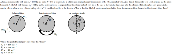 A homogeneous cylinder with mass m 1000 kg and radius R = 0.05 m 1s suspended in a fiction ess bearing through he center a us ofthe cylinder marked with A see figure). The cylinder 1s 1n a vertica plane and he axis 1s horizontal. A rifle ball with the mass m0.01 kg and the horizontal speed v are pushed into the cylinder and drill very fast to the edge as shown in the figure. Just after the collision, which takes place very quickly, is the angular velocity of the system cylinder-ball c o 0.12 s 1s considered positive 1n he direction of flow to he right. The ball reaches a maximum height above he starting position. characterized by the angle θ see figure Before collision Just after the collision At maximum height m2, V 0 What is the speed of the ball just before it hits the cylinder? A) u= 600 ms- B) v 300 ms C) u= 60 ms-1 D) u= 30 ms-1