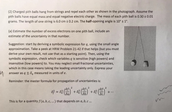 (2) Charged pith balls hang from strings and repel each other as shown in the photograph. Assume the pith balls have equal mass and equal negative electric charge. The mass of each pith ball is 0.30 + 0.01 grams. The length of one string is 6.0 cm + 0.2 cm. The half-opening angle is 10° t 1°. (a) Estimate the number of excess electrons on one pith ball, include an estimate of the uncertainty in that number. Suggestion: start by deriving a symbolic expression for q, using the small angle approximation. Take a peek at HRW Problem 21-42 if that helps (but you must derive your own result, not use that as a starting point). Then, using the symbolic expression, check which variables q is sensitive (high powers) and insensitive (low powers) to. You may neglect small fractional uncertainties, which in this case means taking the leading uncertainty only. Express your answer as q t o measured in units of e. Reminder: the master formula for propagation of uncertainties is: of of of al This is for a quantity f (a, b,c,...) that depends on a, b, c...