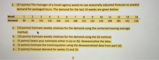 2. (37 points) The manager of a travel agency wants to use seasonally adjusted forecast to predict demand for packaged tours. The demand for the last 14 weeks are given below: Week 1 2 3 4 5 6 7 89 10 1112 13 14 Demand 80 95 141 132 104 114 168 152 122 143 198 185 141 158 (10 points) Estimate weekly relatives for the demand using the centered moving average method. (10 points) Estimate weekly relatives for the demand using the SA method. (5 points) Select your estimates either in (a) or (b). Deseasonalize the data. (5 points) Estimate the trend equation using the deseasonalized data from part (d). (7 points) Forecast demand for weeks 15 and 16. a. b. c. d. e.