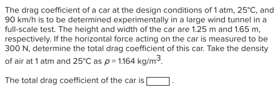 The drag coefficient of a car at the design conditions of 1 atm, 25°C, and 90 km/h is to be determined experimentally in a large wind tunnel in a full-scale test. The height and width of the car are 1.25 m and 1.65 m, respectively. If the horizontal force acting on the car is measured to be 300 N, determine the total drag coefficient of this car. Take the density of air at 1 atm and 25°C as p 1164 kg/m3 The total drag coefficient of the car is