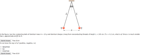 In the figure, two tiny conducting balls of identical mass m 10 g and identical charge q hang from nonconducting threads of length L 140 cm. If x 4.2 cm, what is q? Since x is much smaller han L approximate sin(6) by 6 Submit Answer Tries 0/10 o we know the sign of q? (positive, negative, no) NEGATIVE NO POSITIVE Submit Answer Tries 0/10