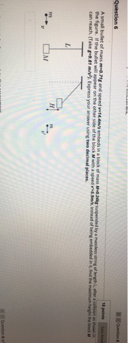 LEIL Questions Question 6 18 points Save Anon A small bullet of mass m 0.71g and speed 14.4m/s embeds in a block of mass M-0.