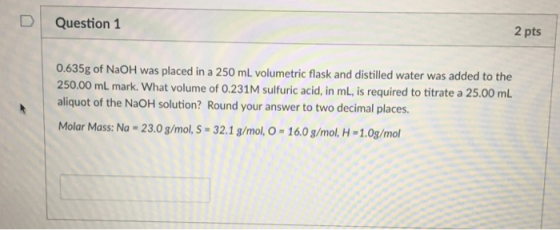 D Question 1 2 pts 0.635g of NaOH was placed in a 250 mL volumetric flask and distilled water was added to the 250.00 mL mark